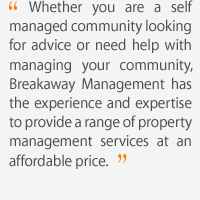 Whether you are a self managed community looking for advice or need help with managing your community, Breakaway Management has the experience and expertise to provide a range of property management services at an affordable price.